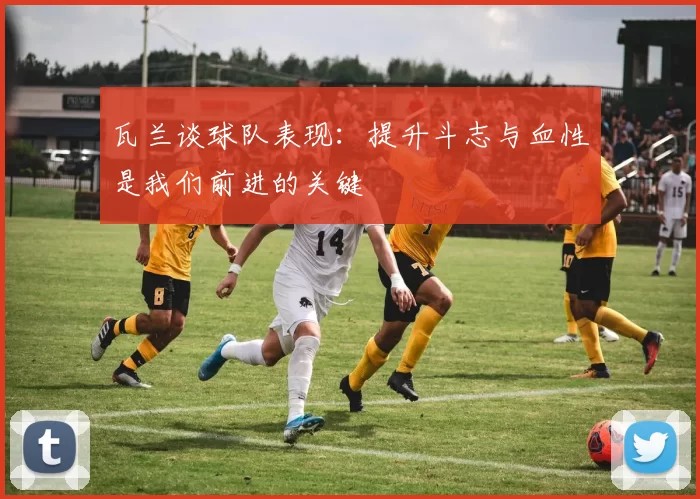 瓦兰谈球队表现：提升斗志与血性是我们前进的关键