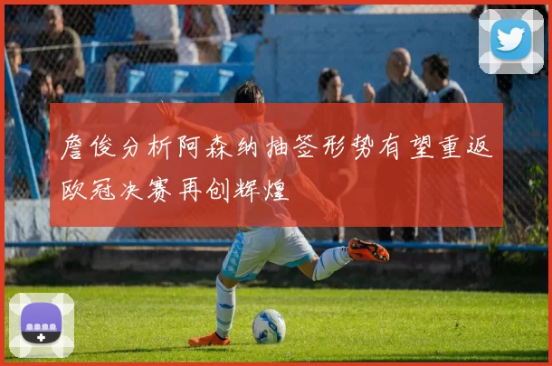 詹俊分析阿森纳抽签形势有望重返欧冠决赛再创辉煌