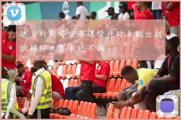 迭戈科斯塔宣布退役并对未能出战欧超杯决赛表达不满