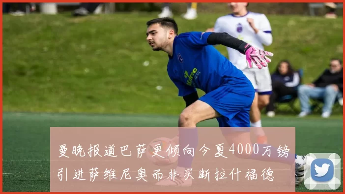 曼晚报道巴萨更倾向今夏4000万镑引进萨维尼奥而非买断拉什福德