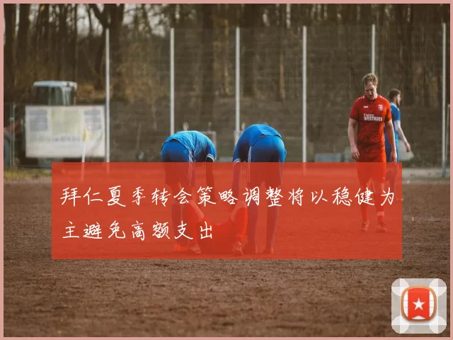 拜仁夏季转会策略调整将以稳健为主避免高额支出