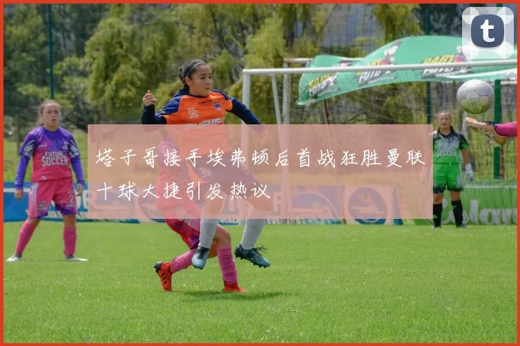 塔子哥接手埃弗顿后首战狂胜曼联十球大捷引发热议