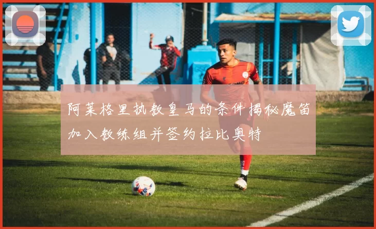 阿莱格里执教皇马的条件揭秘魔笛加入教练组并签约拉比奥特