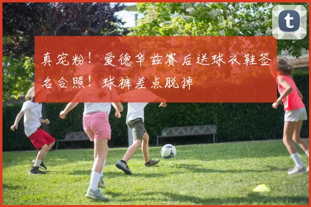 真宠粉！爱德华兹赛后送球衣鞋签名合照！球裤差点脱掉