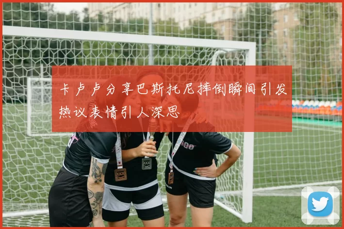 卡卢卢分享巴斯托尼摔倒瞬间引发热议表情引人深思