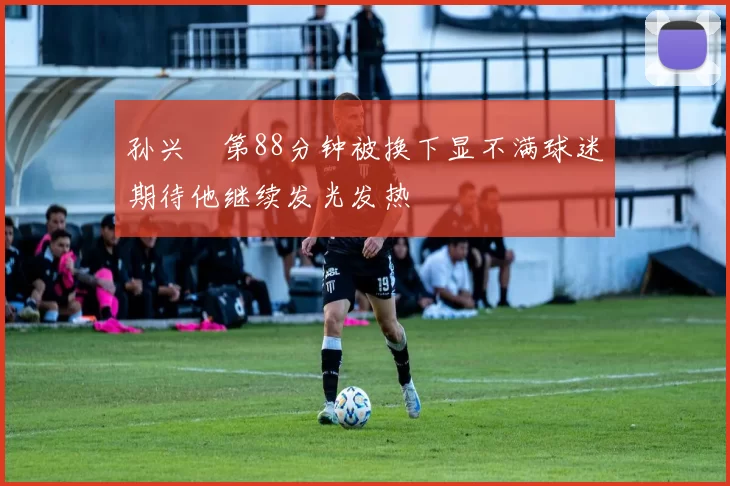 孙兴慜第88分钟被换下显不满球迷期待他继续发光发热