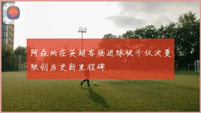 阿森纳在英超客场进球破千仅次曼联创历史新里程碑