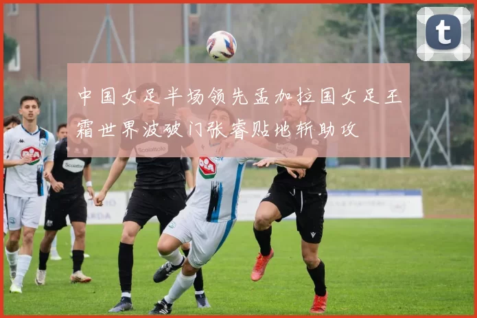 中国女足半场领先孟加拉国女足王霜世界波破门张睿贴地斩助攻